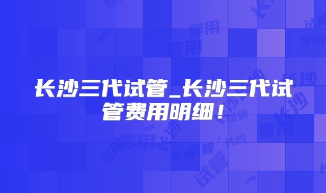 长沙三代试管_长沙三代试管费用明细！