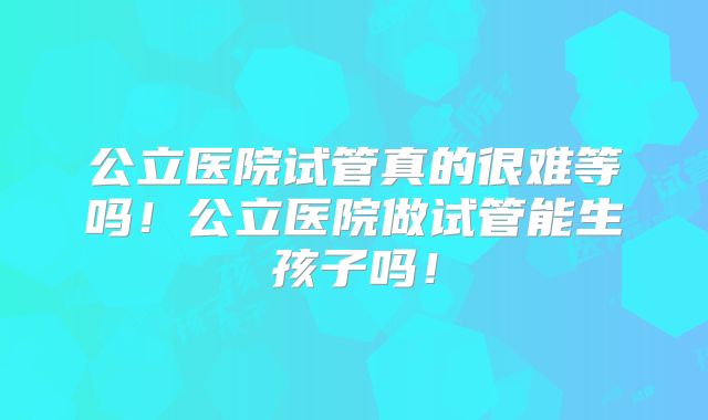 公立医院试管真的很难等吗！公立医院做试管能生孩子吗！