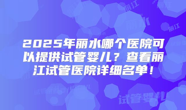 2025年丽水哪个医院可以提供试管婴儿？查看丽江试管医院详细名单！