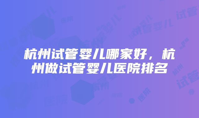 杭州试管婴儿哪家好，杭州做试管婴儿医院排名