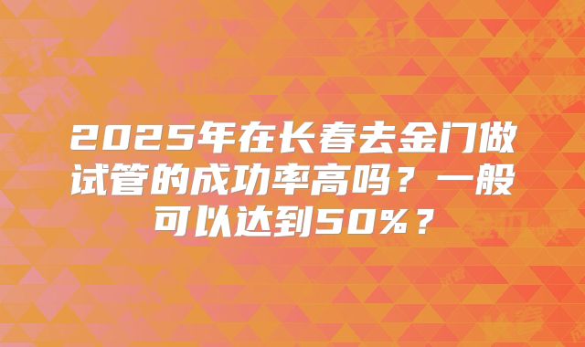 2025年在长春去金门做试管的成功率高吗？一般可以达到50%？