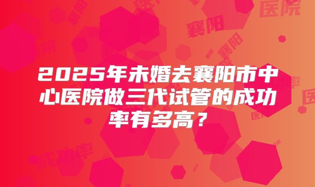 2025年未婚去襄阳市中心医院做三代试管的成功率有多高?