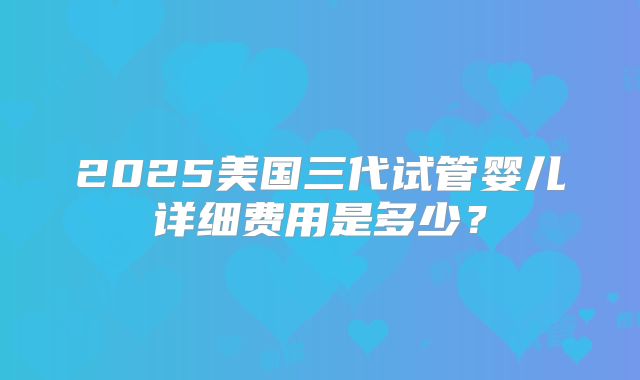 2025美国三代试管婴儿详细费用是多少？