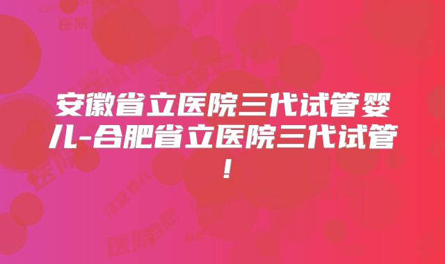 安徽省立医院三代试管婴儿-合肥省立医院三代试管！