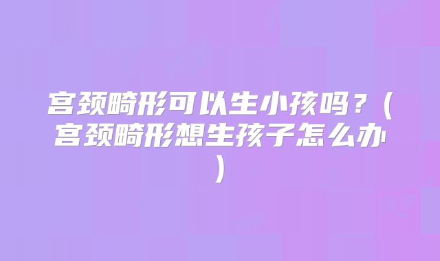 宫颈畸形可以生小孩吗？(宫颈畸形想生孩子怎么办)