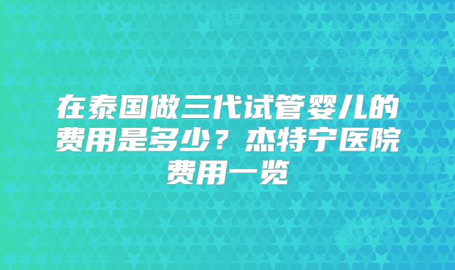 在泰国做三代试管婴儿的费用是多少?杰特宁医院费用一览