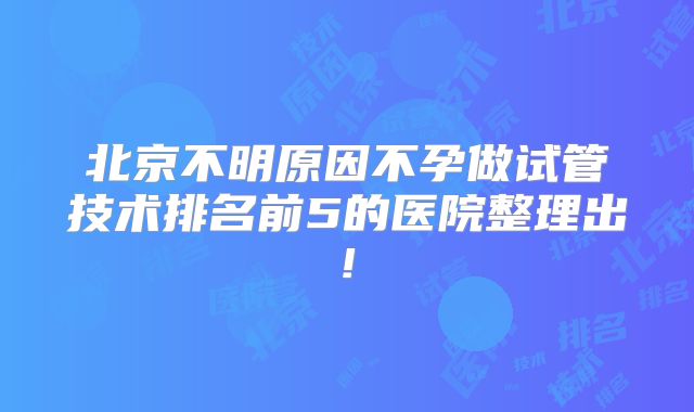 北京不明原因不孕做试管技术排名前5的医院整理出!