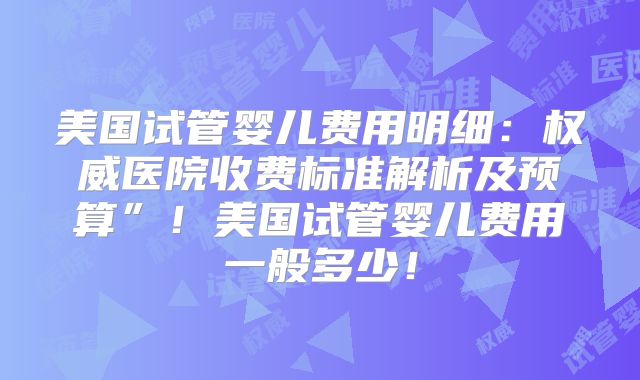 美国试管婴儿费用明细：权威医院收费标准解析及预算”！美国试管婴儿费用一般多少！