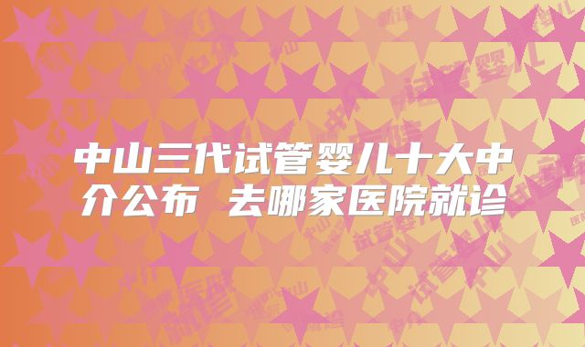 中山三代试管婴儿十大中介公布 去哪家医院就诊