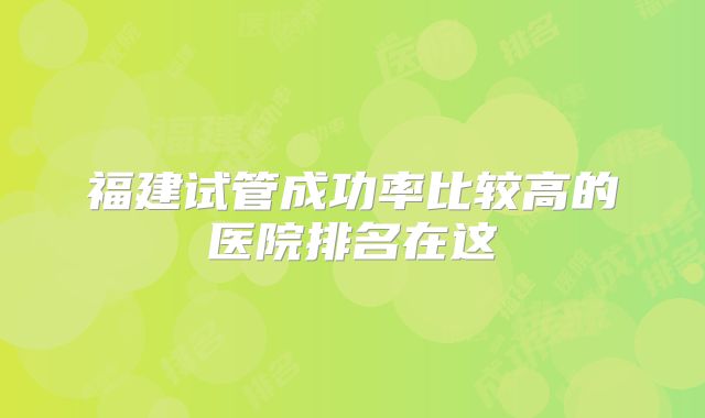 福建试管成功率比较高的医院排名在这