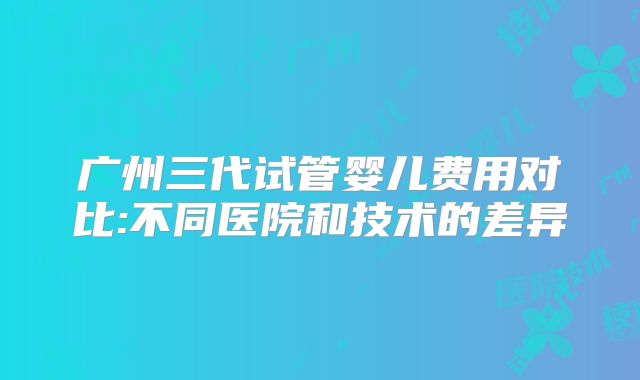 广州三代试管婴儿费用对比:不同医院和技术的差异
