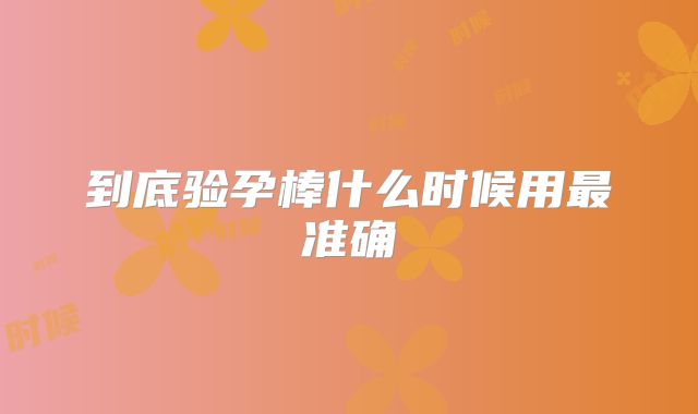 到底验孕棒什么时候用最准确