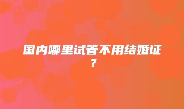 国内哪里试管不用结婚证?