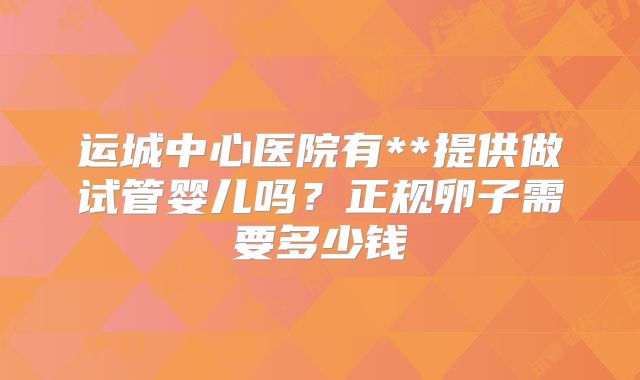 运城中心医院有**提供做试管婴儿吗？正规卵子需要多少钱