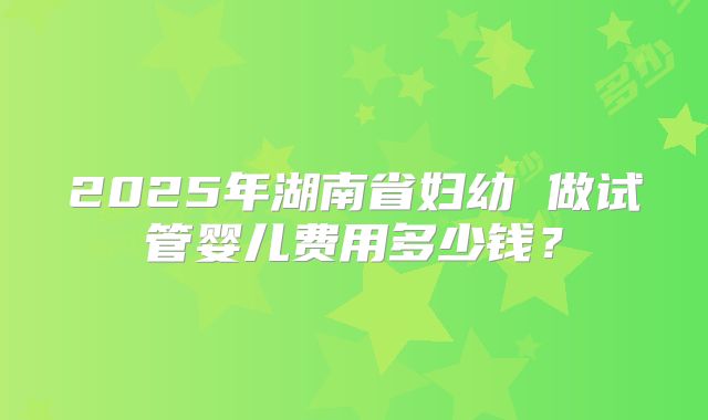 2025年湖南省妇幼 做试管婴儿费用多少钱？