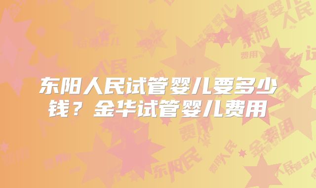 东阳人民试管婴儿要多少钱?金华试管婴儿费用