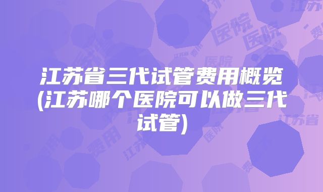 江苏省三代试管费用概览(江苏哪个医院可以做三代试管)