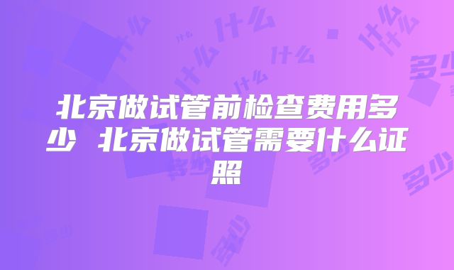 北京做试管前检查费用多少 北京做试管需要什么证照