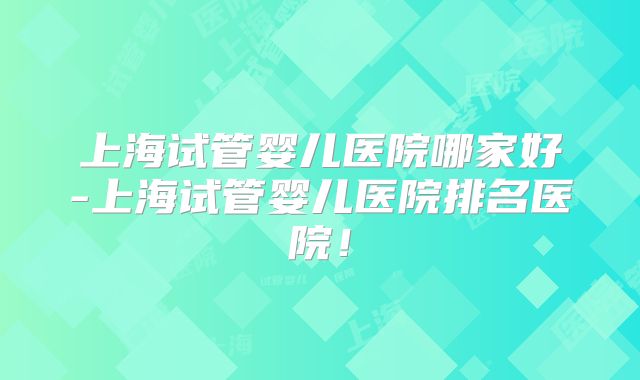 上海试管婴儿医院哪家好-上海试管婴儿医院排名医院！