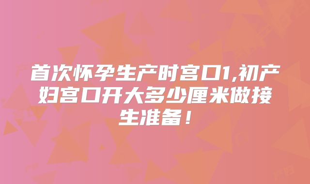 首次怀孕生产时宫口1,初产妇宫口开大多少厘米做接生准备！