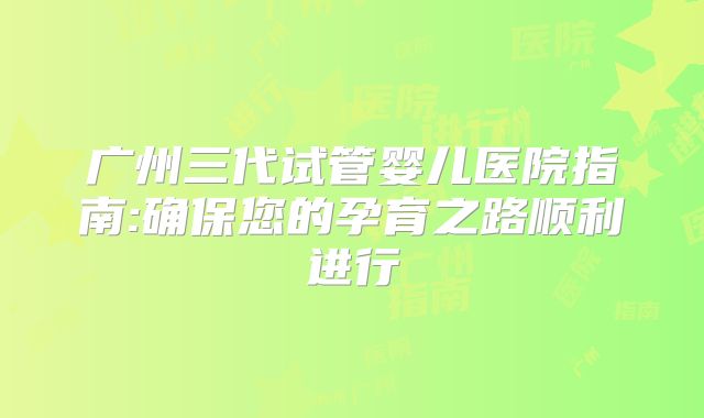 广州三代试管婴儿医院指南:确保您的孕育之路顺利进行
