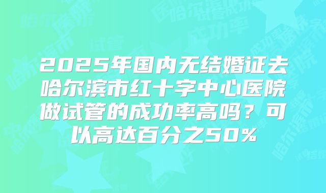 2025年国内无结婚证去哈尔滨市红十字中心医院做试管的成功率高吗？可以高达百分之50%