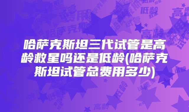 哈萨克斯坦三代试管是高龄救星吗还是低龄(哈萨克斯坦试管总费用多少)