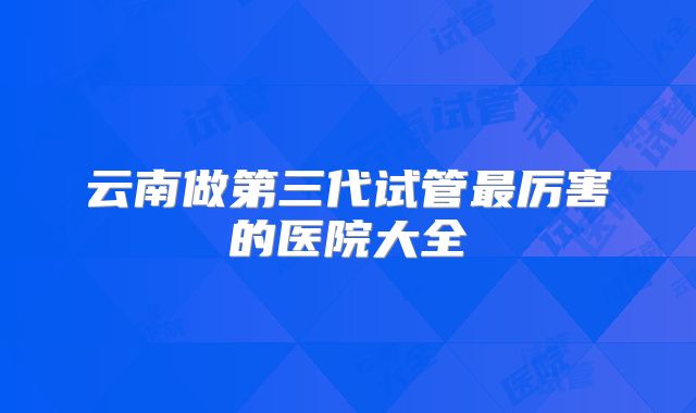 云南做第三代试管最厉害的医院大全