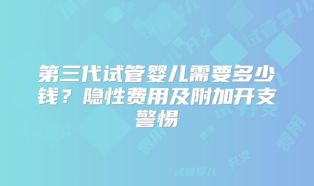第三代试管婴儿需要多少钱?隐性费用及附加开支警惕