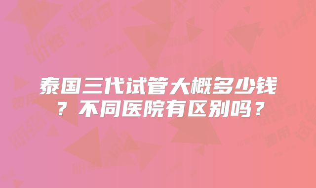 泰国三代试管大概多少钱?不同医院有区别吗?