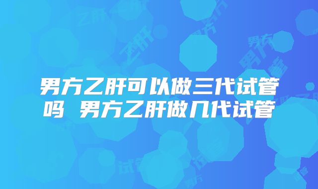 男方乙肝可以做三代试管吗 男方乙肝做几代试管