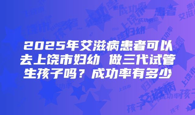 2025年艾滋病患者可以去上饶市妇幼 做三代试管生孩子吗?成功率有多少