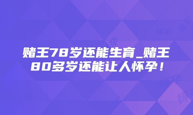 赌王78岁还能生育_赌王80多岁还能让人怀孕!