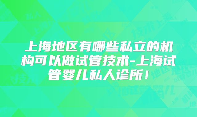 上海地区有哪些私立的机构可以做试管技术-上海试管婴儿私人诊所!