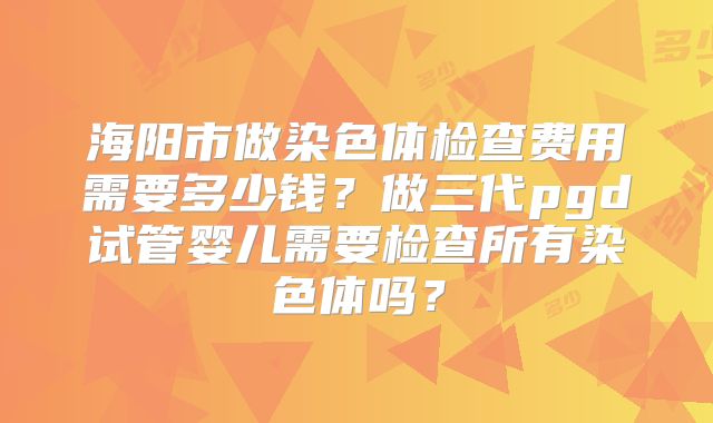海阳市做染色体检查费用需要多少钱？做三代pgd试管婴儿需要检查所有染色体吗？