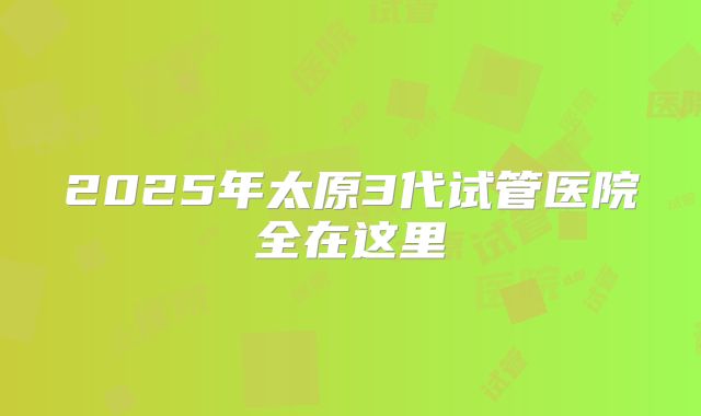2025年太原3代试管医院全在这里