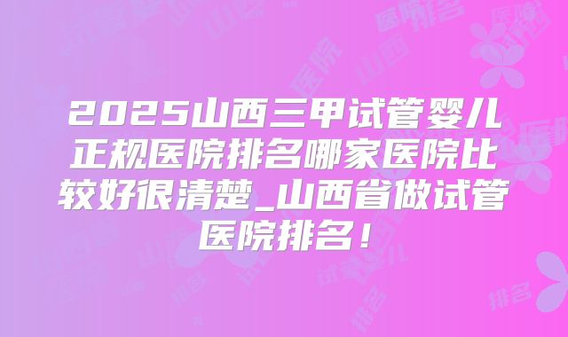 2025山西三甲试管婴儿正规医院排名哪家医院比较好很清楚_山西省做试管医院排名!