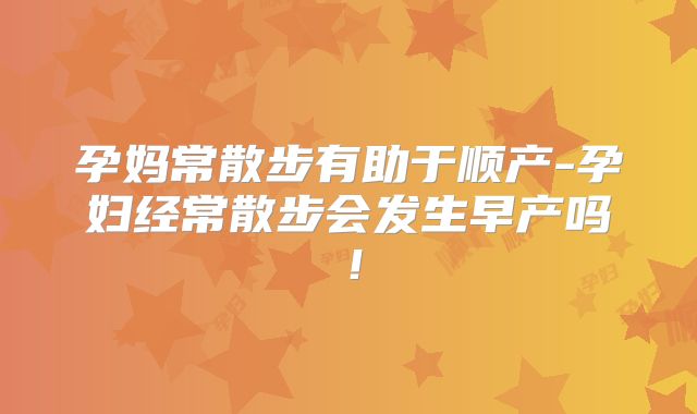 孕妈常散步有助于顺产-孕妇经常散步会发生早产吗！