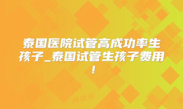 泰国医院试管高成功率生孩子_泰国试管生孩子费用!