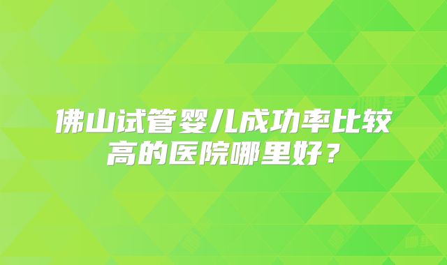 佛山试管婴儿成功率比较高的医院哪里好？