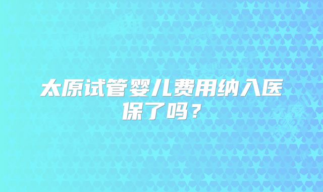 太原试管婴儿费用纳入医保了吗?
