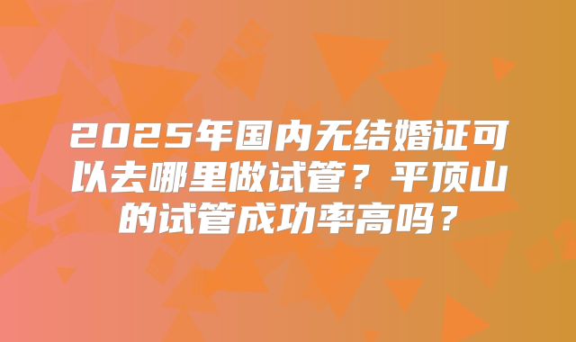 2025年国内无结婚证可以去哪里做试管?平顶山的试管成功率高吗?