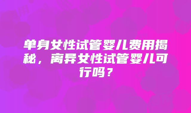 单身女性试管婴儿费用揭秘，离异女性试管婴儿可行吗？