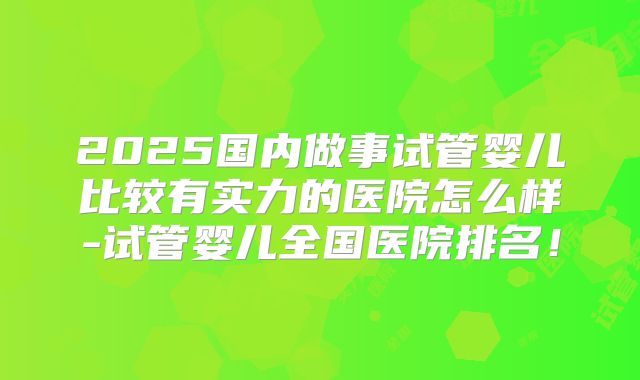 2025国内做事试管婴儿比较有实力的医院怎么样-试管婴儿全国医院排名!