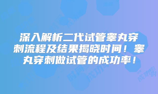 深入解析二代试管睾丸穿刺流程及结果揭晓时间！睾丸穿刺做试管的成功率！