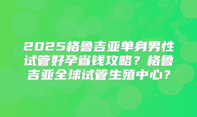 2025格鲁吉亚单身男性试管好孕省钱攻略？格鲁吉亚全球试管生殖中心？