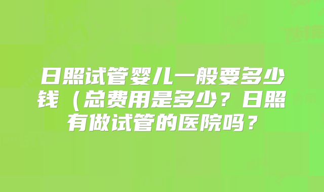 日照试管婴儿一般要多少钱（总费用是多少？日照有做试管的医院吗？