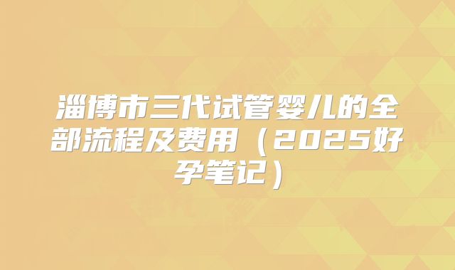 淄博市三代试管婴儿的全部流程及费用（2025好孕笔记）