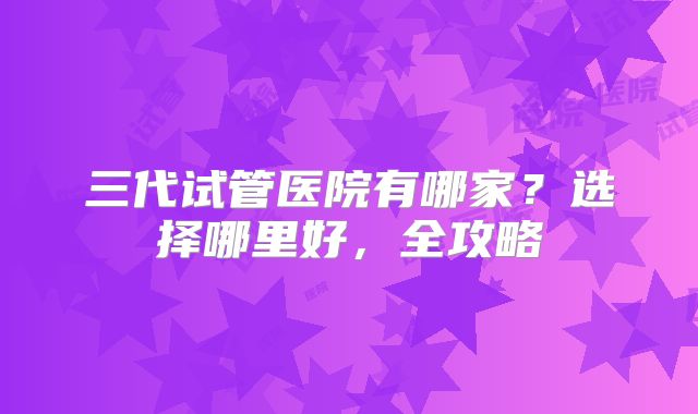 三代试管医院有哪家？选择哪里好，全攻略