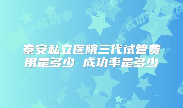 泰安私立医院三代试管费用是多少 成功率是多少